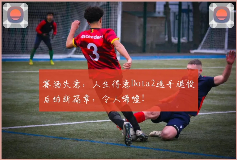 赛场失意，人生得意Dota2选手退役后的新篇章，令人唏嘘！