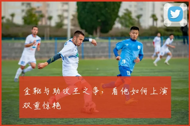 金靴与助攻王之争，看他如何上演双重惊艳