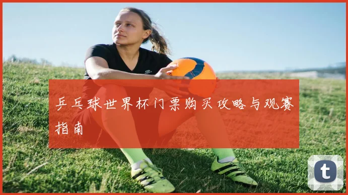 乒乓球世界杯门票购买攻略与观赛指南