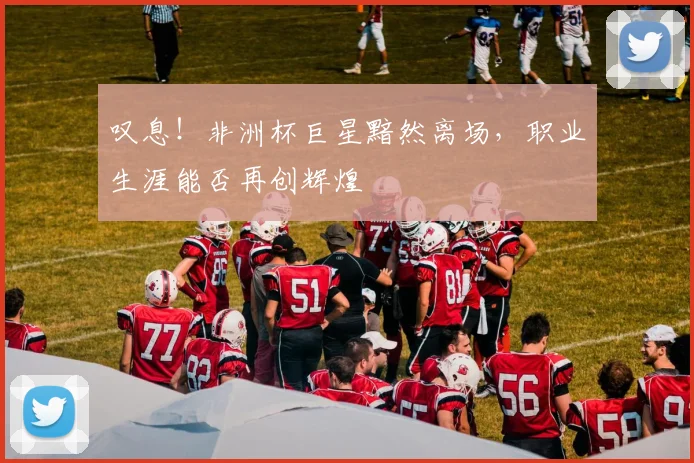 叹息！非洲杯巨星黯然离场，职业生涯能否再创辉煌