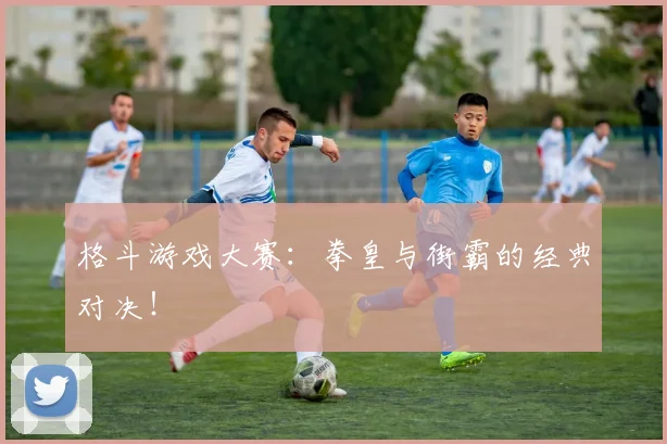 格斗游戏大赛：拳皇与街霸的经典对决！