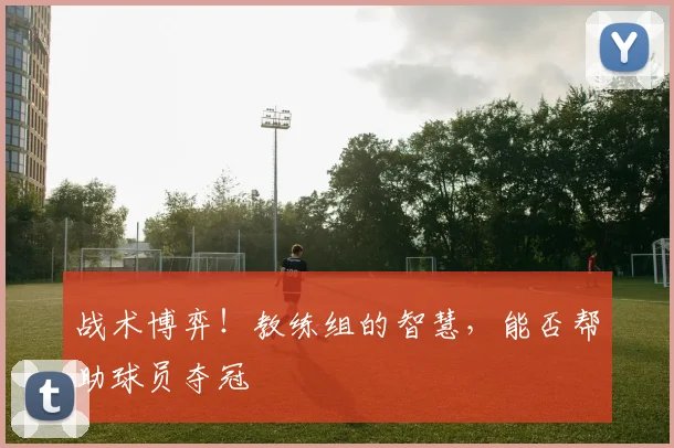 战术博弈！教练组的智慧，能否帮助球员夺冠
