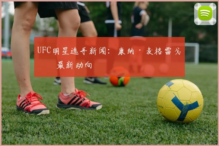 UFC明星选手新闻:康纳·麦格雷戈等最新动向