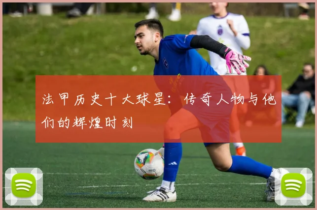法甲历史十大球星：传奇人物与他们的辉煌时刻