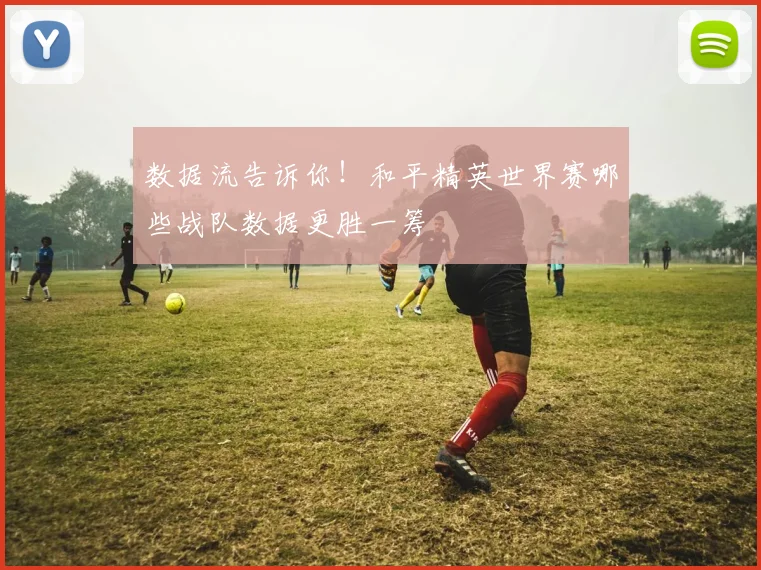 数据流告诉你！和平精英世界赛哪些战队数据更胜一筹