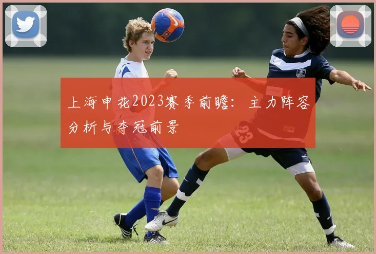 上海申花2023赛季前瞻：主力阵容分析与夺冠前景