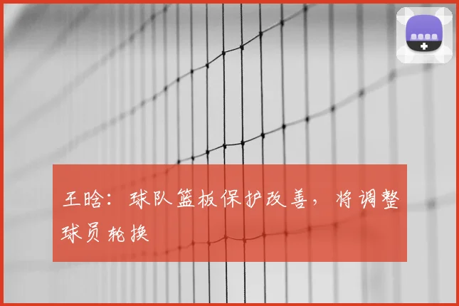 王晗：球队篮板保护改善，将调整球员轮换