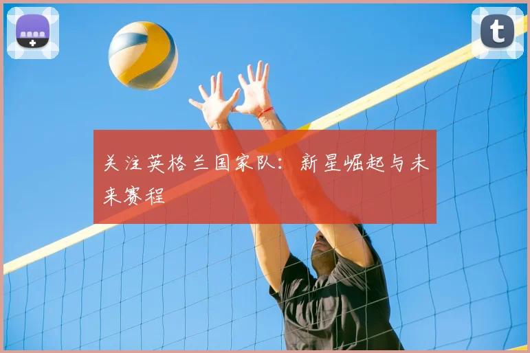 关注英格兰国家队：新星崛起与未来赛程