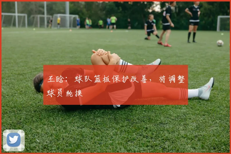 王晗：球队篮板保护改善，将调整球员轮换