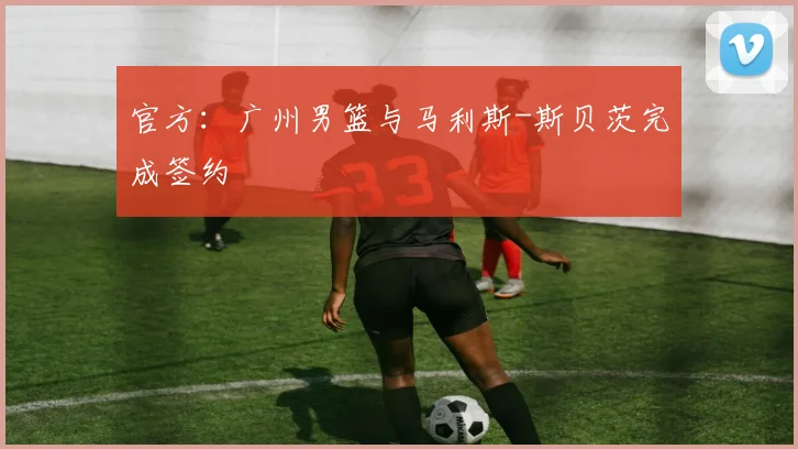 官方：广州男篮与马利斯-斯贝茨完成签约