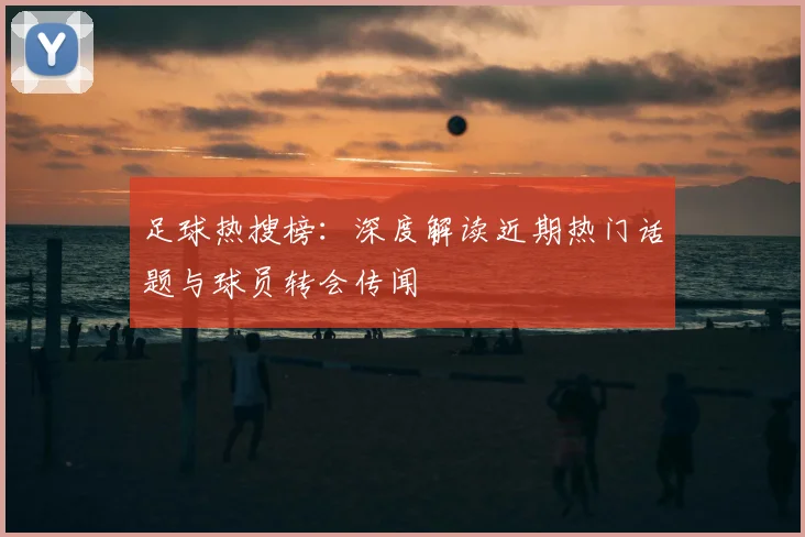 足球热搜榜：深度解读近期热门话题与球员转会传闻