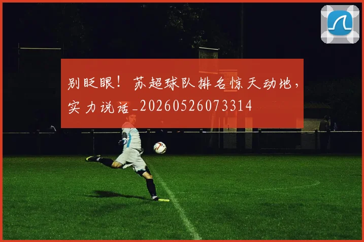 别眨眼!苏超球队排名惊天动地,实力说话_20260526073314