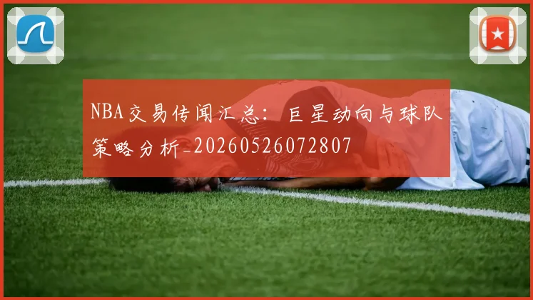 NBA交易传闻汇总：巨星动向与球队策略分析_20260526072807