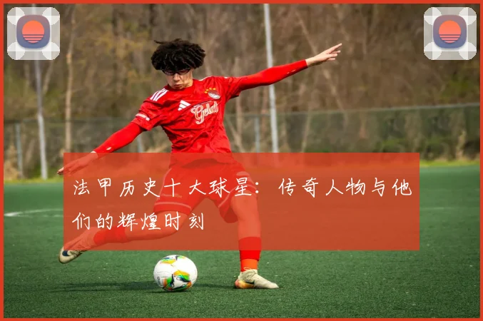 法甲历史十大球星：传奇人物与他们的辉煌时刻