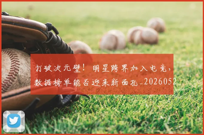 打破次元壁！明星跨界加入电竞，数据榜单能否迎来新面孔_20260526085041
