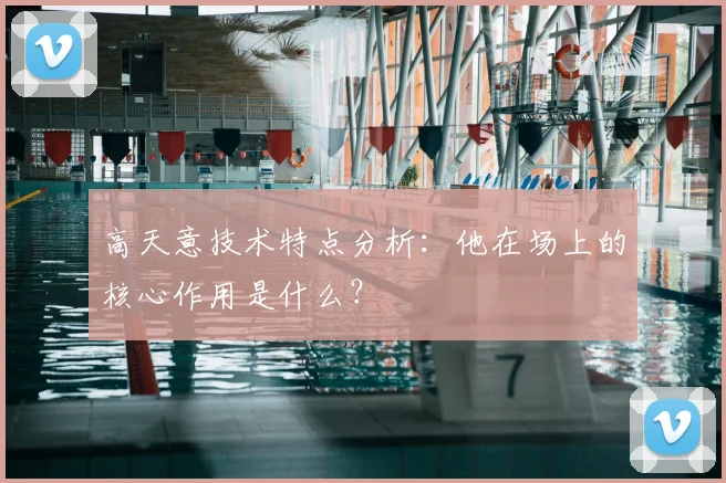 高天意技术特点分析：他在场上的核心作用是什么？